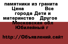 памятники из гранита › Цена ­ 10 000 - Все города Дети и материнство » Другое   . Московская обл.,Юбилейный г.
